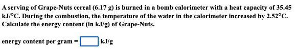 A serving of Grape-Nuts cereal (6.17 g) is burned in a bomb calorimeter with a heat capacity of 35.45
kJ/°C. During the combustion, the temperature of the water in the calorimeter increased by 2.52°C.
Calculate the energy content (in kJ/g) of Grape-Nuts.
kJ/g
energy content per gram =