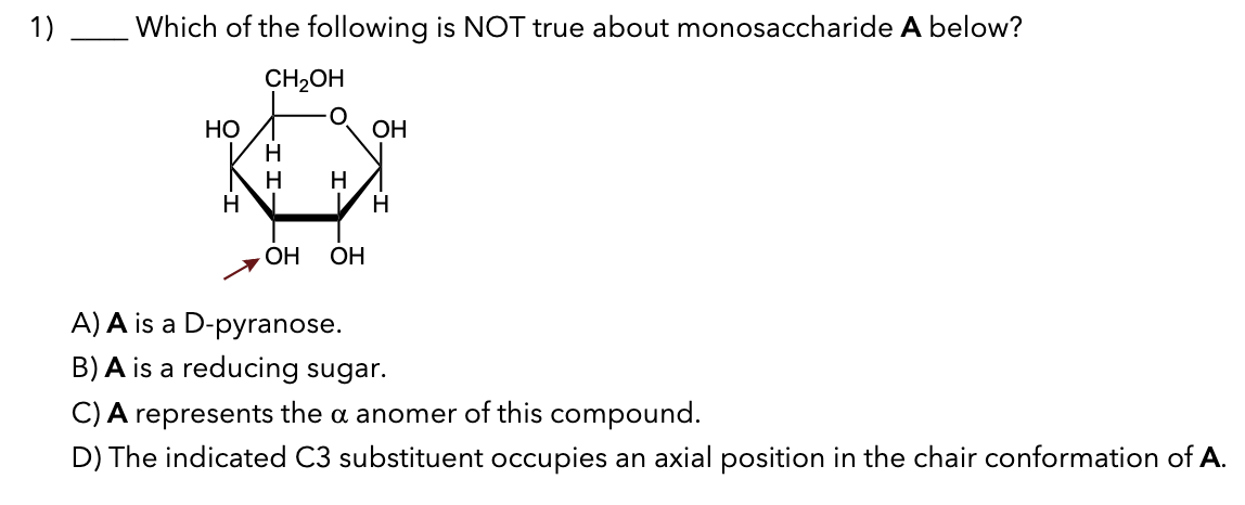 1)
Which of the following is NOT true about monosaccharide A below?
CH₂OH
HO
H
H
H
H
OH OH
OH
H
A) A is a D-pyranose.
B) A is a reducing sugar.
C) A represents the a anomer of this compound.
D) The indicated C3 substituent occupies an axial position in the chair conformation of A.