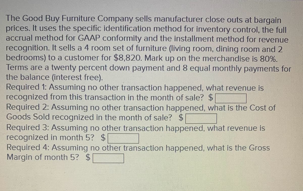 The Good Buy Furniture Company sells manufacturer close outs at bargain
prices. It uses the specific identification method for inventory control, the full
accrual method for GAAP conformity and the installment method for revenue
recognition. It sells a 4 room set of furniture (living room, dining room and 2
bedrooms) to a customer for $8,820. Mark up on the merchandise is 80%.
Terms are a twenty percent down payment and 8 equal monthly payments for
the balance (interest free).
Required 1: Assuming no other transaction happened, what revenue is
recognized from this transaction in the month of sale? $
Required 2: Assuming no other transaction happened, what is the Cost of
Goods Sold recognized in the month of sale? $
Required 3: Assuming no other transaction happened, what revenue is
recognized in month 5? $
Required 4: Assuming no other transaction happened, what is the Gross
Margin of month 5? $