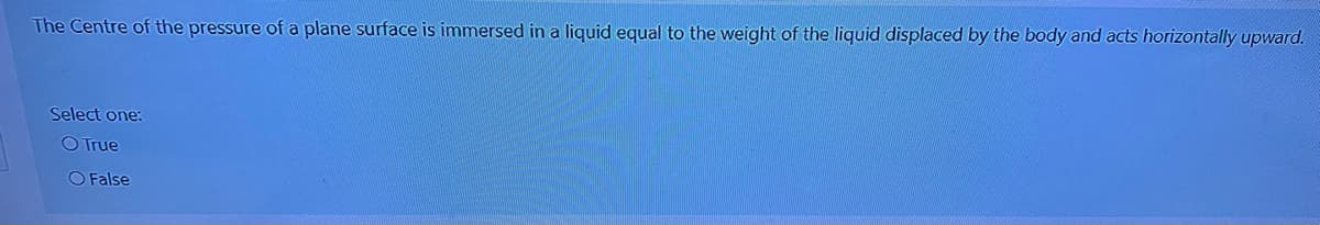 The Centre of the pressure of a plane surface is immersed in a liquid equal to the weight of the liquid displaced by the body and acts horizontally upward.
Select one:
O True
O False
