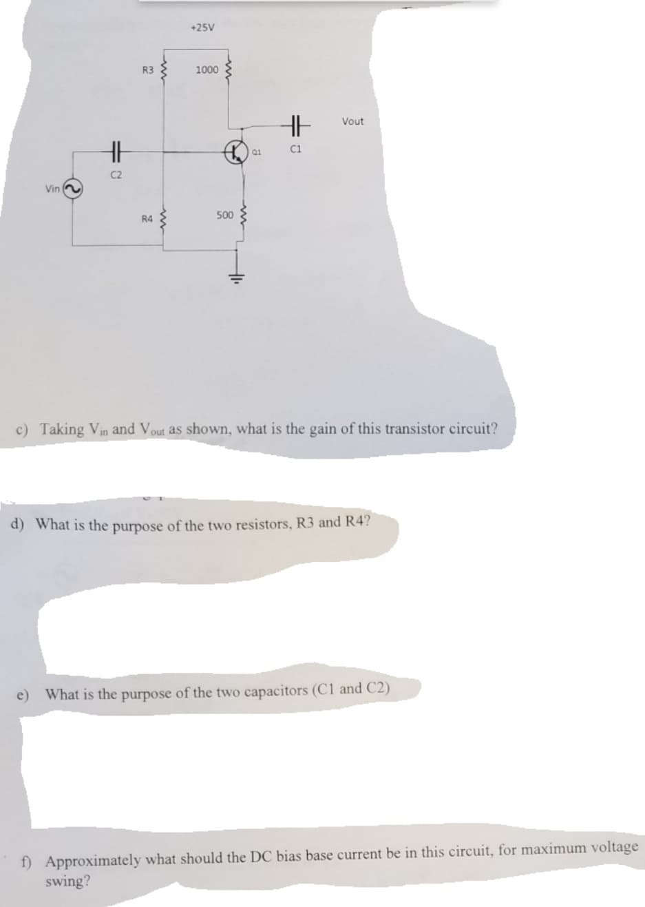 +25V
R3
1000
HE
Vout
Q1
C1
C2
Vin
R4
500
c) Taking Vin and Vout as shown, what is the gain of this transistor circuit?
d) What is the purpose of the two resistors, R3 and R4?
e) What is the purpose of the two capacitors (C1 and C2)
f) Approximately what should the DC bias base current be in this circuit, for maximum voltage
swing?
