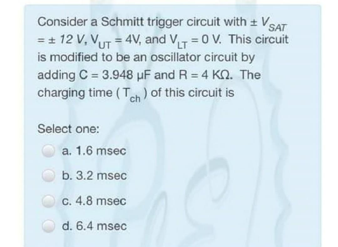 Consider a Schmitt trigger circuit with + VSAT
= + 12 V, VUT = 4V, and V = 0 V. This circuit
is modified to be an oscillator circuit by
adding C = 3.948 uF and R = 4 KQ. The
charging time ( T) of this circuit is
%3D
LT
%3D
ch
Select one:
a. 1.6 msec
b. 3.2 msec
C. 4.8 msec
d. 6.4 msec
