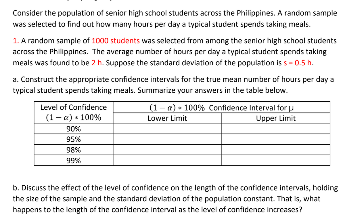 Consider the population of senior high school students across the Philippines. A random sample
was selected to find out how many hours per day a typical student spends taking meals.
1. A random sample of 1000 students was selected from among the senior high school students
across the Philippines. The average number of hours per day a typical student spends taking
meals was found to be 2 h. Suppose the standard deviation of the population is s = 0.5 h.
a. Construct the appropriate confidence intervals for the true mean number of hours per day a
typical student spends taking meals. Summarize your answers in the table below.
Level of Confidence
(1 – a) * 100% Confidence Interval for u
Upper Limit
(1 – a) * 100%
Lower Limit
90%
95%
98%
99%
b. Discuss the effect of the level of confidence on the length of the confidence intervals, holding
the size of the sample and the standard deviation of the population constant. That is, what
happens to the length of the confidence interval as the level of confidence increases?
