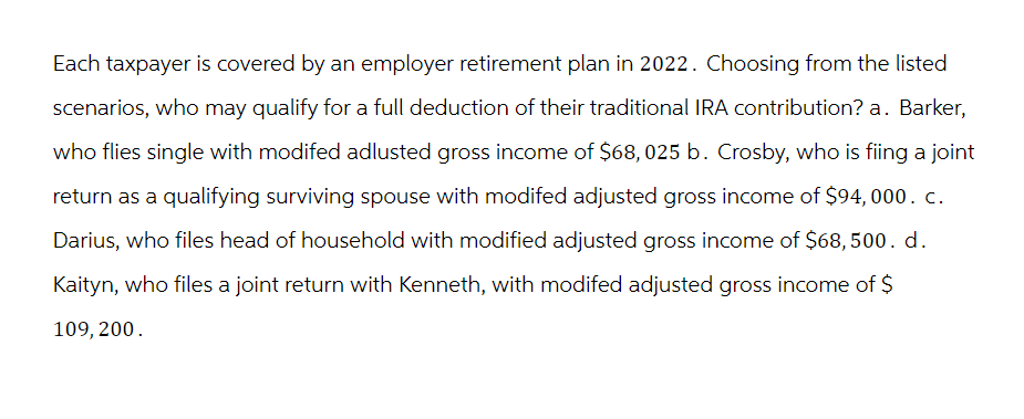 Each taxpayer is covered by an employer retirement plan in 2022. Choosing from the listed
scenarios, who may qualify for a full deduction of their traditional IRA contribution? a. Barker,
who flies single with modifed adlusted gross income of $68,025 b. Crosby, who is fiing a joint
return as a qualifying surviving spouse with modifed adjusted gross income of $94, 000. c.
Darius, who files head of household with modified adjusted gross income of $68, 500. d.
Kaityn, who files a joint return with Kenneth, with modifed adjusted gross income of $
109, 200.