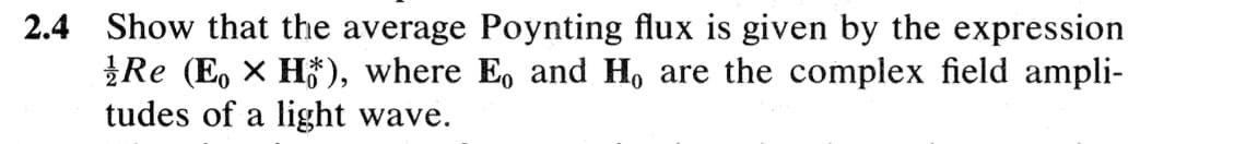 2.4 Show that the average Poynting flux is given by the expression
Re (Eo x H), where E. and Ho are the complex field ampli-
tudes of a light wave.