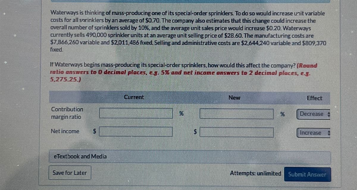 Waterways is thinking of mass-producing one of its special-order sprinklers. To do so would increase unit variable
costs for all sprinklers by an average of $0.70. The company also estimates that this change could increase the
overall number of sprinklers sold by 10%, and the average unit sales price would increase $0.20. Waterways
currently sells 490.000 sprinkler units at an average unit selling price of $28.60. The manufacturing costs are
$7,866,260 variable and $2.011,486 fixed. Selling and administrative costs are $2,644.240 variable and $809,370
fixed.
If Waterways begins mass-producing its special-order sprinklers, how would this affect the company? (Round
ratio answers to O decimal places, e.g. 5X and net income answers to 2 decimal places, e.g.
5,275.25.)
Contribution
margin ratio
Net income
Current
New
%
Effect
Decrease
Increase
eTextbook and Media
Save for Later
Attempts: unlimited Submit Answer