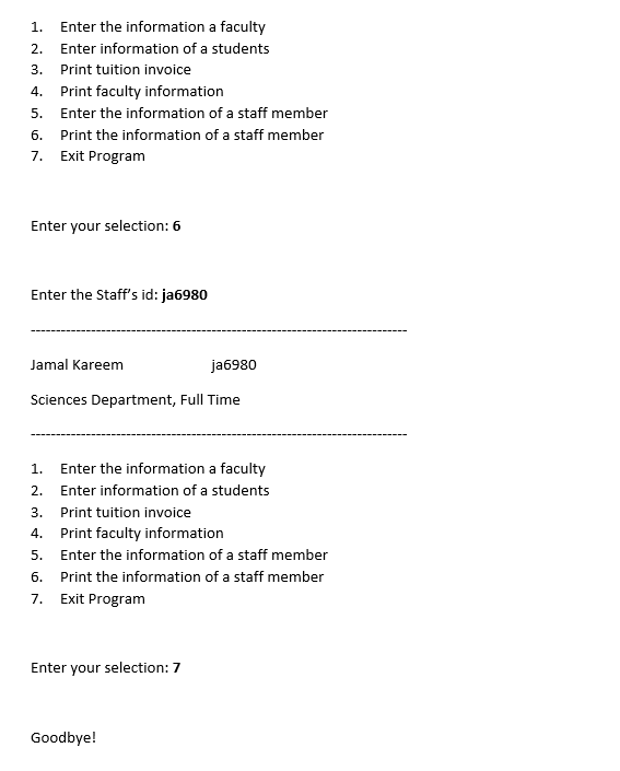 1.
Enter the information a faculty
2.
Enter information of a students
3.
Print tuition invoice
4.
Print faculty information
5.
Enter the information of a staff member
6.
Print the information of a staff member
7.
Exit Program
Enter your selection: 6
Enter the Staff's id: ja6980
Jamal Kareem
ja6980
Sciences Department, Full Time
1.
Enter the information a faculty
2.
Enter information of a students
3.
Print tuition invoice
4.
Print faculty information
5.
Enter the information of a staff member
6.
Print the information of a staff member
7.
Exit Program
Enter your selection: 7
Goodbye!
