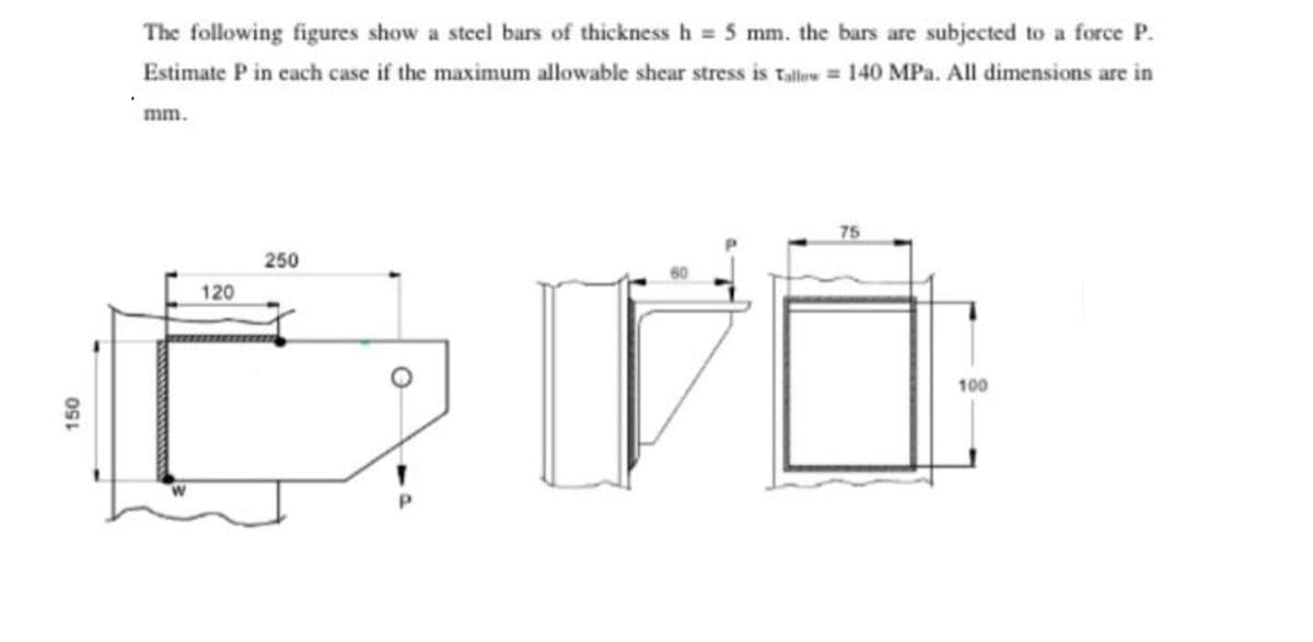 The following figures show a steel bars of thickness h = 5 mm. the bars are subjected to a force P.
Estimate P in cach case if the maximum allowable shear stress is Talw = 140 MPa. All dimensions are in
mm.
75
250
120
100
