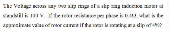 The Voltage across any two slip rings of a slip ring induction motor at
standstill is 100 V. If the rotor resistance per phase is 0.42, what is the
approximate value of rotor current if the rotor is rotating at a slip of 4%?
