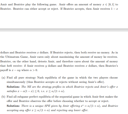 Amir and Beatrice play the following game. Amir offers an amount of money z € [0, 1] to
Beatrice. Beatrice can either accept or reject. If Beatrice accepts, then Amir receives 1 - z
dollars and Beatrice receives a dollars. If Beatrice rejects, then both receive no money. As in
the Ultimatum Game, Amir cares only about maximizing the amount of money he receives.
Beatrice, on the other hand, detests Amir, and therefore cares about the amount of money
that both receive: if Amir receives y dollars and Beatrice receives a dollars, then Beatrice's
payoff is a-ay where a > 0.
(a) Find all pure strategy Nash equilibria of the game in which the two players choose
simultaneously (thus Beatrice accepts or rejects without seeing Amir's offer).
Solution: The NE are the strategy profiles in which Beatrice rejects and Amir's offer a
satisfies 2-a(1-x) ≤0, i.e. r ≤a/(1+a).
(b) Find all subgame perfect equilibria of the sequential game in which Amir first makes the
offer and Beatrice observes the offer before choosing whether to accept or reject.
Solution: There is a unique SPE given by Amir offering r* = a/(1+ a), and Beatrice
accepting any offer x ≥a/(1+a) and rejecting any lower offer.