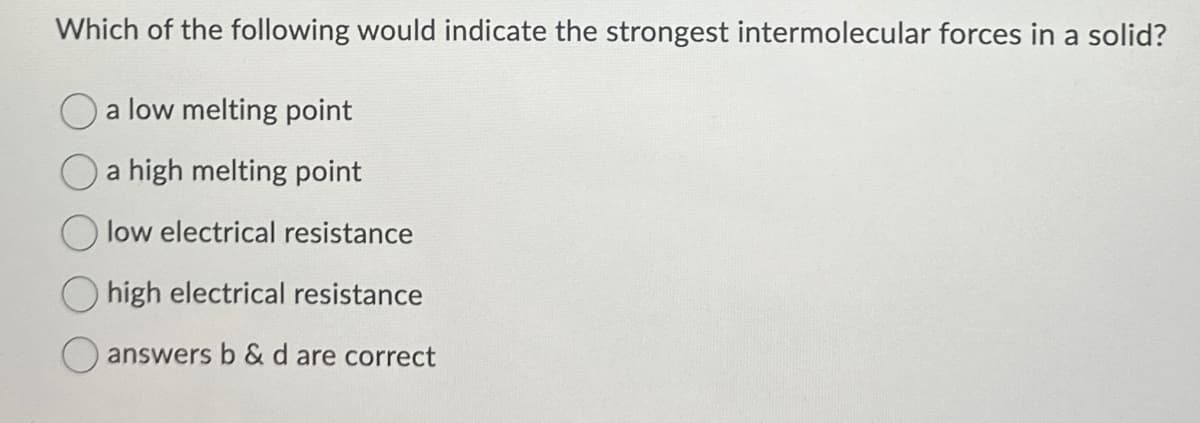 Which of the following would indicate the strongest intermolecular forces in a solid?
a low melting point
a high melting point
low electrical resistance
high electrical resistance
answers b & d are correct