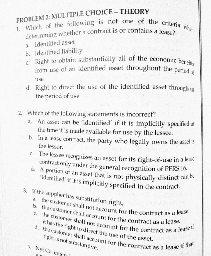 determining whether a contract is or contains a lease?
1. Which of the following is not one of the criteria when
c. Right to obtain substantially all of the economic benefits
from use of an identified asset throughout the period of
'identified' if it is implicitly specified in the contract.
C. the customer shall not account for the contract as a lease if
a. the customer shall not account for the contract as a lease.
b. the customer shall account for the contract as a lease.
d. the customer shall account for the contract as a lease if that
it has the right to direct the use of the asset.
PROBLEM 2: MULTIPLE CHOICE - THEORY
a. Identified asset
b. Identified liability
from use of an identified asset throughout the period of
d. Right to direct the use of the identified asset throughout
the period of use
use
2. Which of the following statements is incorrect?
a. An asset can be 'identified' if it is implicitly specified at
the time it is made available for use by the lessee.
b. In a lease contract, the party who legally owns the asset IS
the lessor.
c. The lessee recognizes an asset for its right-of-use in a lease
contract only under the general recognition of PFRS 16.
d. A portion of an asset that is not physically distinct can be
'identified' if it is implicitly specified in the contract.
3. If the supplier has substitution right,
right is not substantive.
4. Nyt Co. ente

