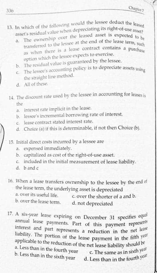 a. The ownership over the leased asset is expected to be
transferred to the lessee at the end of the lease term, such
asset's residual value when depreciating its right-of-use asset?
as when there is a lease contract contains a purchase
c. The lessee's accounting policy is to depreciate assets using
13. In which of the following would the lessee deduct the leased
annual lease payments. Part of this payment represents
interest and part represents a reduction in the net lease
liability. The portion of the lease payment in the fifth year
applicable to the reduction of the net lease liability should be
17. A six-year lease expiring on December 31 specifies equal
Chapter 7
336
option which the lessee expects to exercise.
b. The residual value is guaranteed by the lessee.
the straight line method.
d. All of these.
14. The discount rate used by the lessee in accounting for leases is
the
a. interest rate implicit in the lease.
b. lessee's incremental borrowing rate of interest.
c. lease contract stated interest rate.
d. Choice (a) if this is determinable, if not then Choice (b).
15. Initial direct costs incurred by a lessee are
a. expensed immediately.
b. capitalized as cost of the right-of-use asset.
c. included in the initial measurement of lease liability.
d. b and c
16. When a lease transfers ownership to the lessee by the end of
the lease term, the underlying asset is depreciated
a. over its useful life.
b. over the lease term.
c. over the shorter of a and b.
d. not depreciated
17. A six-year lease expiring on December 31 specifies equa
a. Less than in the fourth year
b. Less than in the sixth year
c. The same as in sixth year
d. Less than in the fourth year
