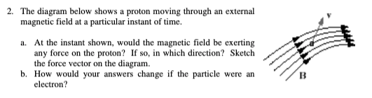 2. The diagram below shows a proton moving through an external
magnetic field at a particular instant of time.
a. At the instant shown, would the magnetic field be exerting
any force on the proton? If so, in which direction? Sketch
the force vector on the diagram.
b. How would your answers change if the particle were an
electron?
B
