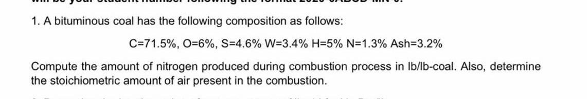 1. A bituminous coal has the following composition as follows:
C=71.5%, O=6%, S-4.6% W=3.4% H=5% N=1.3% Ash=3.2%
Compute the amount of nitrogen produced during combustion process in lb/lb-coal. Also, determine
the stoichiometric amount of air present in the combustion.