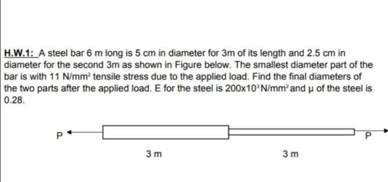 H.W.1: A steel bar 6 m long is 5 cm in diameter for 3m of its length and 2.5 cm in
diameter for the second 3m as shown in Figure below. The smallest diameter part of the
bar is with 11 N/mm2 tensile stress due to the applied load. Find the final diameters of
the two parts after the applied load. E for the steel is 200x10 N/mm and u of the steel is
0.28.
P
3 m
3 m
