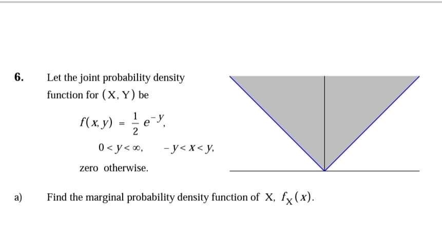 6.
Let the joint probability density
function for (X, Y) be
f(х. у) -
1
e
0 < y< ∞,
- у<х<у,
zero otherwise.
а)
Find the marginal probability density function of X, fx(x).
