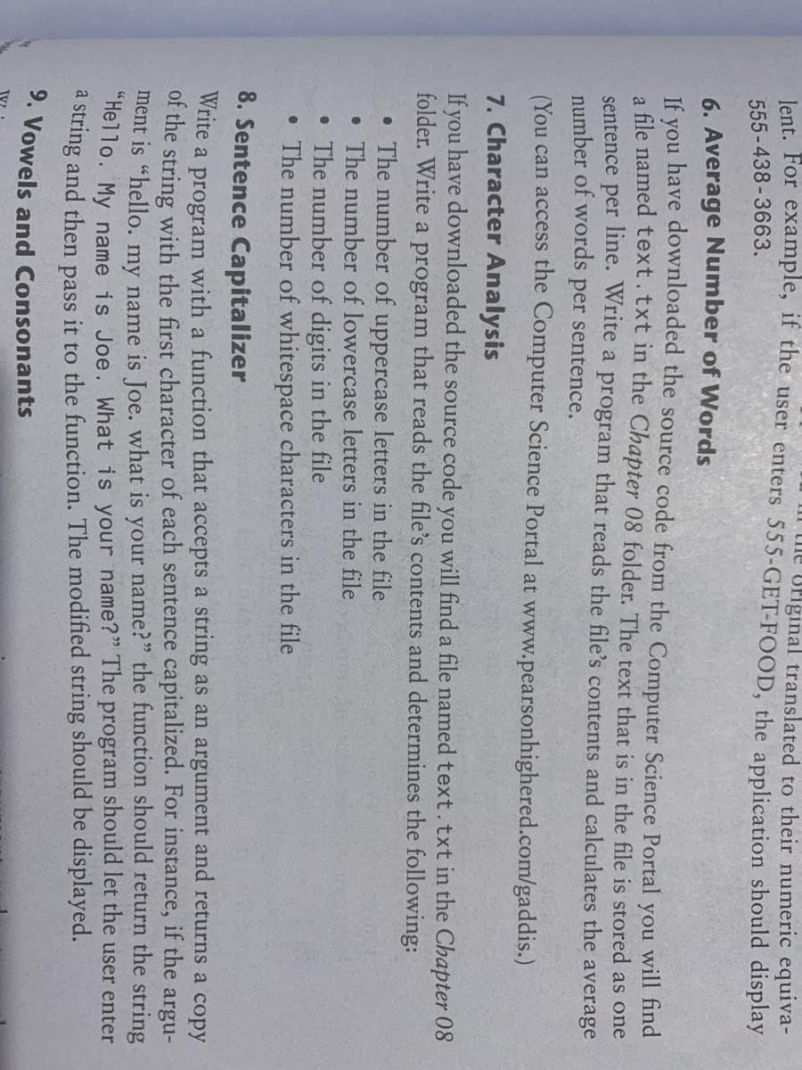 lent. For example, if the user enters 555-GET-FOOD, the application should display
the original translated to their numeric equiva-
555-438-3663.
6. Average Number of Words
have downloaded the source code from the Computer Science Portal
you
you will find
If
a file named text.txt in the Chapter 08 folder. The text that is in the file is stored as one
sentence per line. Write a program that reads the file's contents and calculates the average
number of words per sentence.
(You can access the Computer Science Portal at www.pearsonhighered.com/gaddis.)
7. Character Analysis
If you have downloaded the source code you will find a file named text.txt in the Chapter 08
folder. Write a program that reads the file's contents and determines the following:
• The number of uppercase letters in the file
• The number of lowercase letters in the file
• The number of digits in the file
• The number of whitespace characters in the file
8. Sentence Capitalizer
Write a program with a function that accepts a string as an argument and returns a copy
of the string with the first character of each sentence capitalized. For instance, if the argu-
ment is "hello. my name is Joe. what is your name?" the function should return the string
"Hello. My name is Joe. What is your name?" The program should let the user enter
a string and then pass it to the function. The modified string should be displayed.
9. Vowels and Consonants