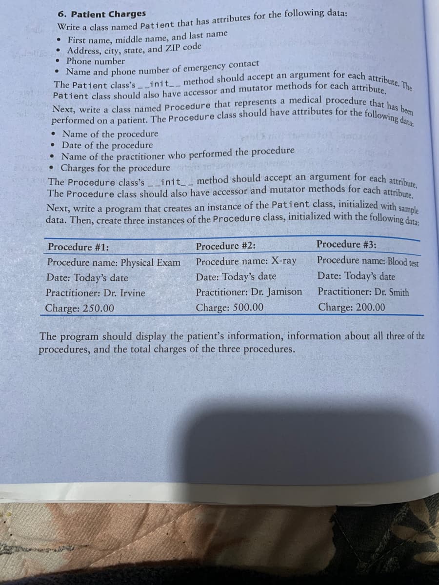 6. Patient Charges
Write a class named Patient that has attributes for the following data:
• First name, middle name, and last name
• Address, city, state, and ZIP code
• Phone number
●
The Patient class's init__ method should accept an argument for each attribute. The
Name and phone number of emergency contact
Patient class should also have accessor and mutator methods for each attribute.
Next, write a class named Procedure that represents a medical procedure that has been
performed on a patient. The Procedure class should have attributes for the following data:
• Name of the procedure
• Date of the procedure
• Name of the practitioner who performed the procedure
• Charges for the procedure
107
The Procedure class's __init__ method should accept an argument for each attribute.
The Procedure class should also have accessor and mutator methods for each attribute
Next, write a program that creates an instance of the Patient class, initialized with sample
data. Then, create three instances of the Procedure class, initialized with the following data:
Procedure #1:
Procedure name: Physical Exam
Date: Today's date
Practitioner: Dr. Irvine
Charge: 250.00
Procedure #2:
Procedure name: X-ray
Date: Today's date
Practitioner: Dr. Jamison
Charge: 500.00
Procedure #3:
Procedure name: Blood test
Date: Today's date
Practitioner: Dr. Smith
Charge: 200.00
The program should display the patient's information, information about all three of the
procedures, and the total charges of the three procedures.