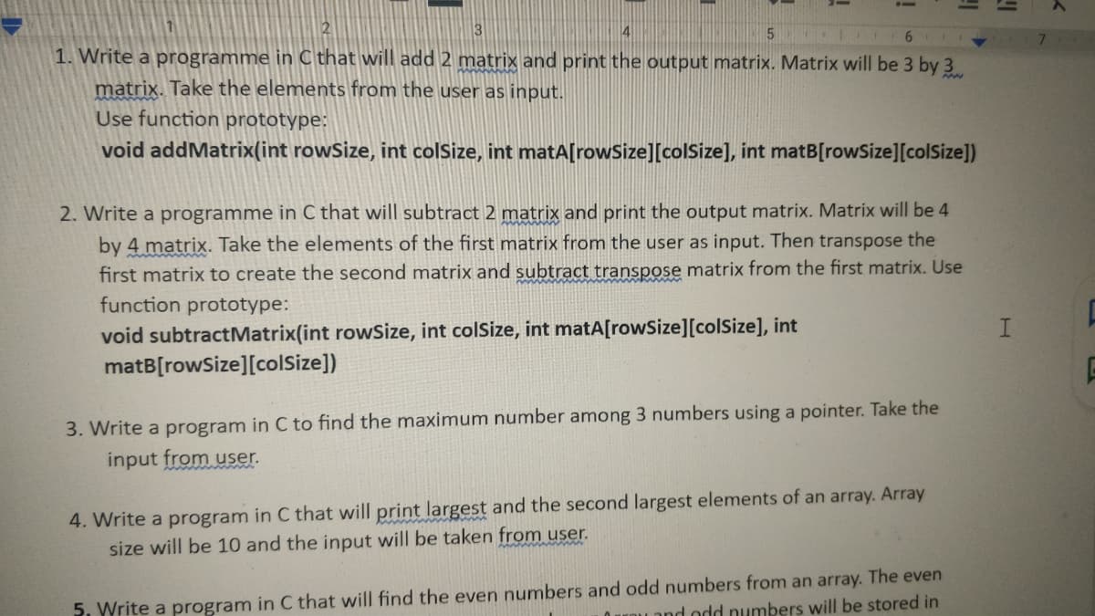 1. Write a programme in C that will add 2 matrix and print the output matrix. Matrix will be 3 by 3
matrix. Take the elements from the user as input.
Use function prototype:
void addMatrix(int rowSize, int colSize, int matA[rowSize][colSize], int matB[rowSize][colSize])
2. Write a programme in C that will subtract 2 matrix and print the output matrix. Matrix will be 4
by 4 matrix. Take the elements of the first matrix from the user as input. Then transpose the
first matrix to create the second matrix and subtract transpose matrix from the first matrix. Use
function prototype:
void subtractMatrix(int rowSize, int colSize, int matA[rowSize][colSize], int
matB[rowSize][colSize])
I.
3. Write a program in C to find the maximum number among 3 numbers using a pointer. Take the
input from user.
4. Write a program in C that will print largest and the second largest elements of an array. Array
size will be 10 and the input will be taken from user.
5. Write a program in C that will find the even numbers and odd numbers from an array. The even
Land odd numbers will be stored in
