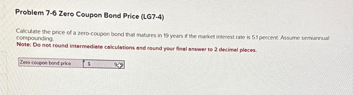 Problem 7-6 Zero Coupon Bond Price (LG7-4)
Calculate the price of a zero-coupon bond that matures in 19 years if the market interest rate is 5.1 percent. Assume semiannual
compounding.
Note: Do not round intermediate calculations and round your final answer to 2 decimal places.
Zero-coupon bond price
$
9-19