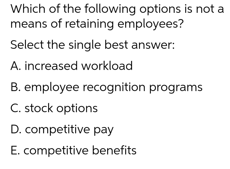 Which of the following options is not a
means of retaining employees?
Select the single best answer:
A. increased workload
B. employee recognition programs
C. stock options
D. competitive pay
E. competitive benefits
