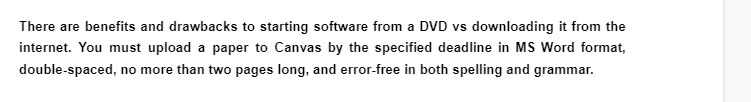 There are benefits and drawbacks to starting software from a DVD vs downloading it from the
internet. You must upload a paper to Canvas by the specified deadline in MS Word format,
double-spaced, no more than two pages long, and error-free in both spelling and grammar.