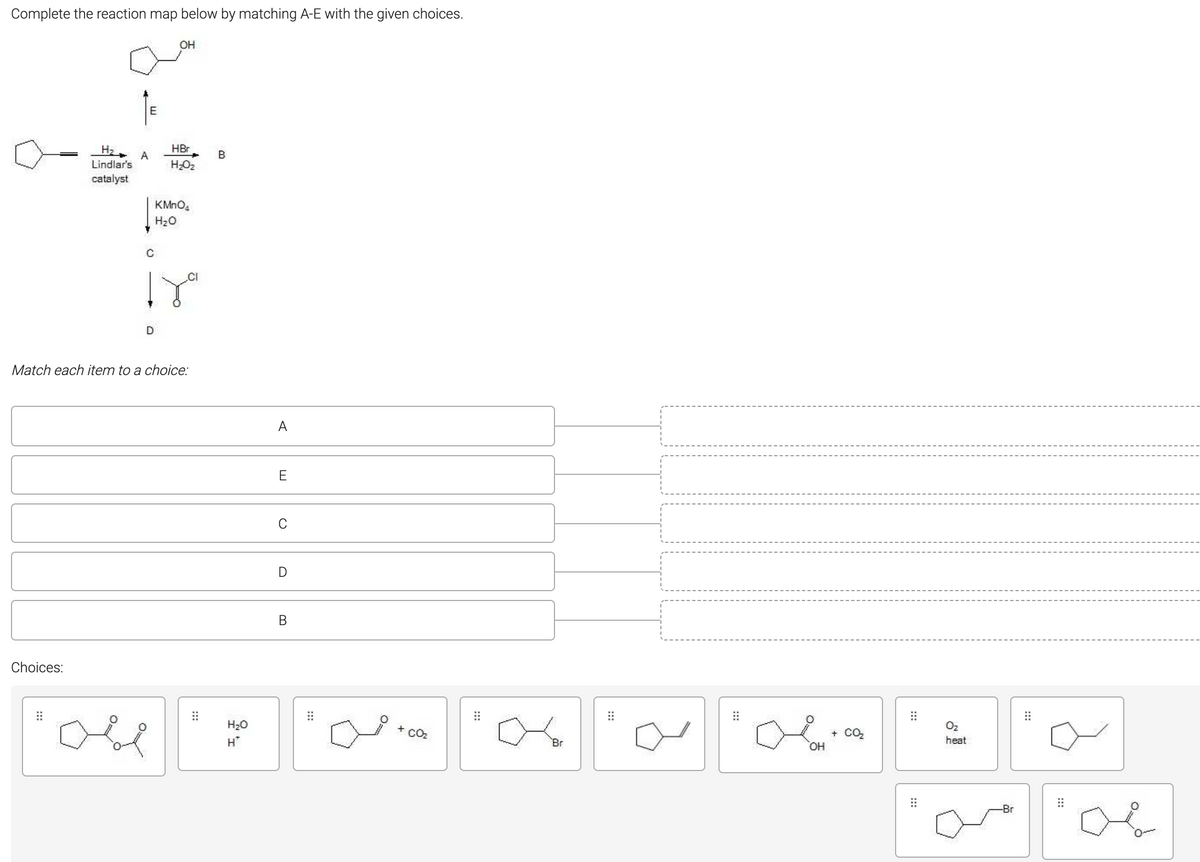 Complete the reaction map below by matching A-E with the given choices.
OH
E
HBr
H2
Lindlar's
B
H;O2
catalyst
H2O
CI
Match each item to a choice:
A
E
C
В
Choices:
H20
+ CO2
+ CO2
HO,
H*
Br
heat
-Br
:::
:::
:::
:::
:::
:::
:::
:::
