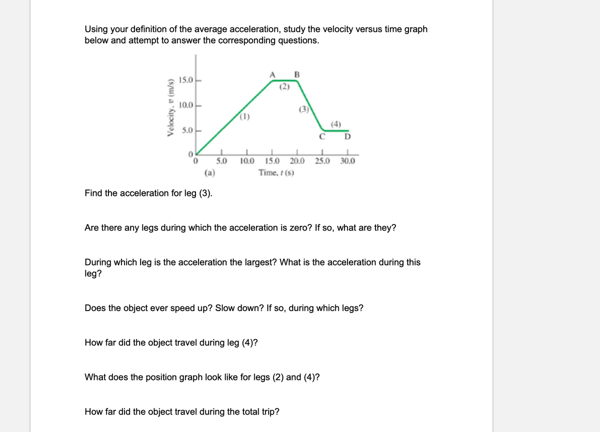 Using your definition of the average acceleration, study the velocity versus time graph
below and attempt to answer the corresponding questions.
Velocity, v (m/s)
15.0
10.0
5.0
0 5.0
(a)
Find the acceleration for leg (3).
(1)
10.0
(2)
B
How far did the object travel during leg (4)?
(3)
CD
15.0 20.0 25.0
Time, ! (s)
Are there any legs during which the acceleration is zero? If so, what are they?
During which leg is the acceleration the largest? What is the acceleration during this
leg?
How far did the object travel during the total trip?
30.0
Does the object ever speed up? Slow down? If so, during which legs?
What does the position graph look like for legs (2) and (4)?