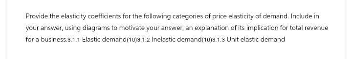 Provide the elasticity coefficients for the following categories of price elasticity of demand. Include in
your answer, using diagrams to motivate your answer, an explanation of its implication for total revenue
for a business.3.1.1 Elastic demand(10)3.1.2 Inelastic demand(10)3.1.3 Unit elastic demand