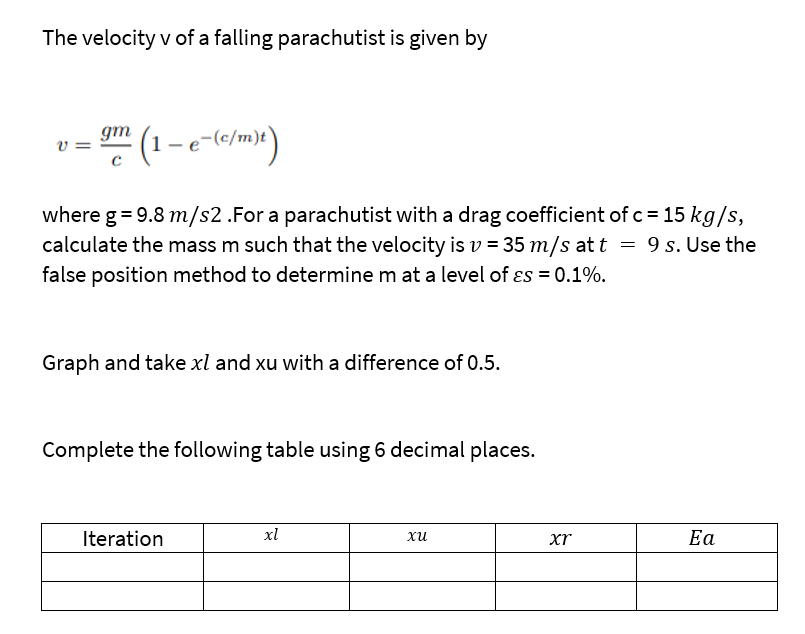 The velocity v of a falling parachutist is given by
(1-e-(c/m)t)
where g = 9.8 m/s2 .For a parachutist with a drag coefficient of c = 15 kg/s,
calculate the mass m such that the velocity is v= 35 m/s at t = 9 s. Use the
false position method to determine m at a level of es = 0.1%.
V
gm
Graph and take xl and xu with a difference of 0.5.
Complete the following table using 6 decimal places.
Iteration
xl
xu
xr
Ea