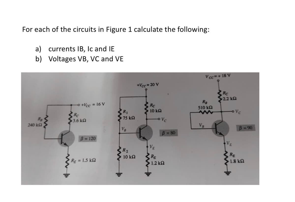 For each of the circuits in Figure 1 calculate the following:
a) currents IB, Ic and IE
b) Voltages VB, VC and VE
Rg
240 ΚΩ
+Vcc= 16 V
Rc
• 3.6 ΚΩ
B = 120
RE= 1.5 k
R₁
75 ΚΩ
VB
R₂
10 ΚΩ
+Vcc= 20 V
Rc
10 ΚΩ
VE
Vc
B = 80
RE
» 1.2 ΚΩ
Vcc=+18 V
Ra
510 ΚΩ
www
VB
Rc
2.2 ΚΩ
VE
Vc
B =90
RE
1.8 ΚΩ