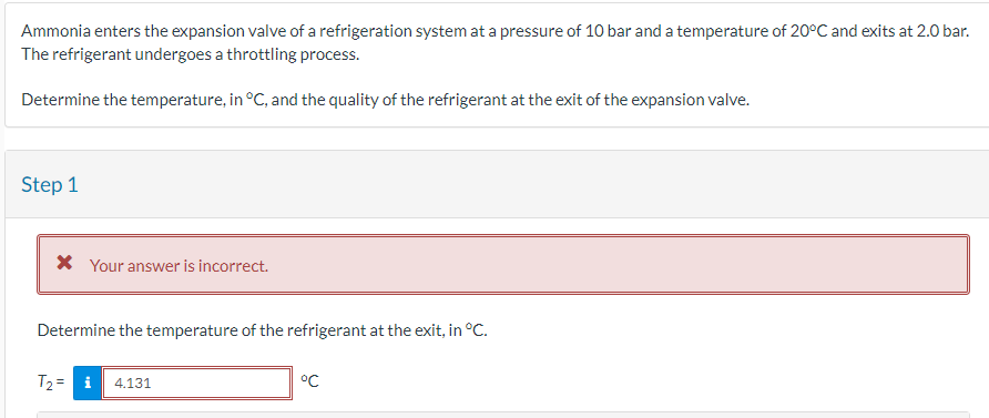 Ammonia enters the expansion valve of a refrigeration system at a pressure of 10 bar and a temperature of 20°C and exits at 2.0 bar.
The refrigerant undergoes a throttling process.
Determine the temperature, in °C, and the quality of the refrigerant at the exit of the expansion valve.
Step 1
* Your answer is incorrect.
Determine the temperature of the refrigerant at the exit, in °C.
T₂ = i 4.131
ос