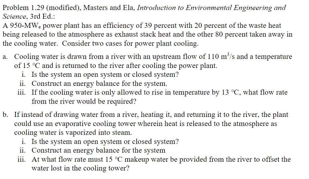 Problem 1.29 (modified), Masters and Ela, Introduction to Environmental Engineering and
Science, 3rd Ed.:
A 950-MWę power plant has an efficiency of 39 percent with 20 percent of the waste heat
being released to the atmosphere as exhaust stack heat and the other 80 percent taken away in
the cooling water. Consider two cases for power plant cooling.
a. Cooling water is drawn from a river with an upstream flow of 110 m³/s and a temperature
of 15 °C and is returned to the river after cooling the power plant.
i. Is the system an open system or closed system?
ii. Construct an energy balance for the system.
iii. If the cooling water is only allowed to rise in temperature by 13 °C, what flow rate
from the river would be required?
b. If instead of drawing water from a river, heating it, and returning it to the river, the plant
could use an evaporative cooling tower wherein heat is released to the atmosphere as
cooling water is vaporized into steam.
i. Is the system an open system or closed system?
ii. Construct an energy balance for the system
iii.
At what flow rate must 15 °C makeup water be provided from the river to offset the
water lost in the cooling tower?