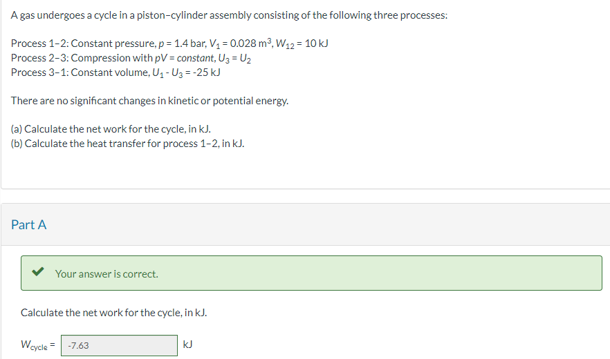 A gas undergoes a cycle in a piston-cylinder assembly consisting of the following three processes:
Process 1-2: Constant pressure, p = 1.4 bar, V₁ = 0.028 m³, W12 = 10 kJ
Process 2-3: Compression with pV = constant, U3 = U₂
Process 3-1: Constant volume, U₁ - U3 = -25 kJ
There are no significant changes in kinetic or potential energy.
(a) Calculate the net work for the cycle, in kJ.
(b) Calculate the heat transfer for process 1-2, in kJ.
Part A
Your answer is correct.
Calculate the net work for the cycle, in kJ.
Wcycle = -7.63
kJ