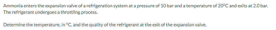 Ammonia enters the expansion valve of a refrigeration system at a pressure of 10 bar and a temperature of 20°C and exits at 2.0 bar.
The refrigerant undergoes a throttling process.
Determine the temperature, in °C, and the quality of the refrigerant at the exit of the expansion valve.