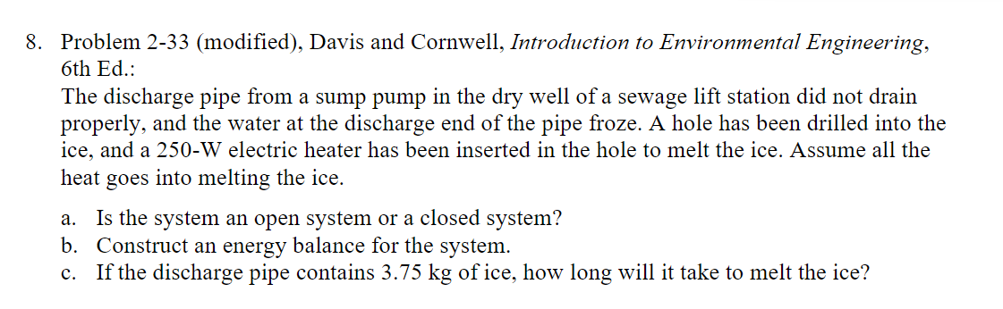 8. Problem 2-33 (modified), Davis and Cornwell, Introduction to Environmental Engineering,
6th Ed.:
The discharge pipe from a sump pump in the dry well of a sewage lift station did not drain
properly, and the water at the discharge end of the pipe froze. A hole has been drilled into the
ice, and a 250-W electric heater has been inserted in the hole to melt the ice. Assume all the
heat goes into melting the ice.
a. Is the system an open system or a closed system?
b. Construct an energy balance for the system.
C.
If the discharge pipe contains 3.75 kg of ice, how long will it take to melt the ice?