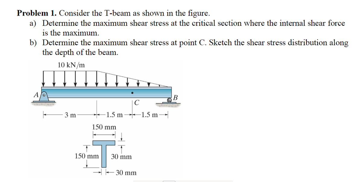 Problem 1. Consider the T-beam as shown in the figure.
a) Determine the maximum shear stress at the critical section where the internal shear force
is the maximum.
b) Determine the maximum shear stress at point C. Sketch the shear stress distribution along
the depth of the beam.
10 kN/m
A
3 m
1.5 m
150 mm
C
150 mm
30 mm
30 mm
B
1.5 m