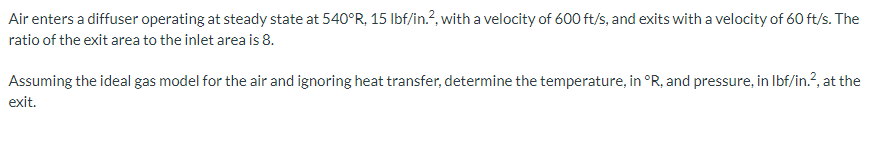 Air enters a diffuser operating at steady state at 540°R, 15 lbf/in.², with a velocity of 600 ft/s, and exits with a velocity of 60 ft/s. The
ratio of the exit area to the inlet area is 8.
Assuming the ideal gas model for the air and ignoring heat transfer, determine the temperature, in °R, and pressure, in lbf/in.², at the
exit.