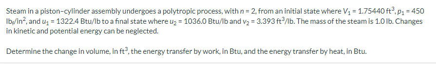 Steam in a piston-cylinder assembly undergoes a polytropic process, with n = 2, from an initial state where V₁ = 1.75440 ft³, p₁ = 450
lb/in², and u₁ = 1322.4 Btu/lb to a final state where u₂ = 1036.0 Btu/lb and v₂ = 3.393 ft3/lb. The mass of the steam is 1.0 lb. Changes
in kinetic and potential energy can be neglected.
Determine the change in volume, in ft3, the energy transfer by work, in Btu, and the energy transfer by heat, in Btu.