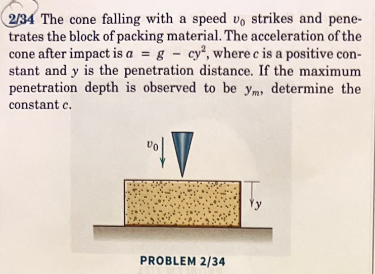 2/34 The cone falling with a speed vo strikes and pene-
trates the block of packing material. The acceleration of the
cone after impact is a = g - cy2, where c is a positive con-
stant and y is the penetration distance. If the maximum
penetration depth is observed to be ym, determine the
constant c.
VO
PROBLEM 2/34
y