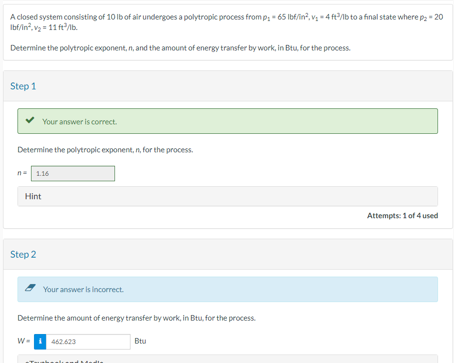 A closed system consisting of 10 lb of air undergoes a polytropic process from p₁ = 65 lbf/in², v₁ = 4 ft³/lb to a final state where p₂ = 20
lbf/in², v₂ = 11 ft³/lb.
Determine the polytropic exponent, n, and the amount of energy transfer by work, in Btu, for the process.
Step 1
Your answer is correct.
Determine the polytropic exponent, n, for the process.
n = 1.16
Hint
Step 2
Your answer is incorrect.
Determine the amount of energy transfer by work, in Btu, for the process.
W = i 462.623
Btu
Toutbo
dlo
Attempts: 1 of 4 used