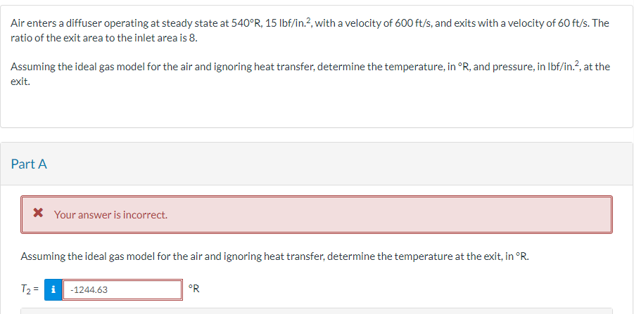 Air enters a diffuser operating at steady state at 540°R, 15 lbf/in.², with a velocity of 600 ft/s, and exits with a velocity of 60 ft/s. The
ratio of the exit area to the inlet area is 8.
Assuming the ideal gas model for the air and ignoring heat transfer, determine the temperature, in °R, and pressure, in lbf/in.², at the
exit.
Part A
* Your answer is incorrect.
Assuming the ideal gas model for the air and ignoring heat transfer, determine the temperature at the exit, in °R.
T₂ = i -1244.63
°R