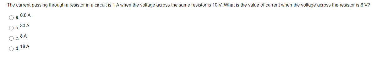 The current passing through a resistor in a circuit is 1 A when the voltage across the same resistor is 10 V. What is the value of current when the voltage across the resistor is 8 V?
0.8 A
a
80 A
O b.
Oc 8A
O d. 18 A
