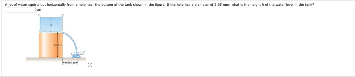 A jet of water squirts out horizontally from a hole near the bottom of the tank shown in the figure. If the hole has a diameter of 2.65 mm, what is the height h of the water level in the tank?
cm
1.00 m
0.600 m
