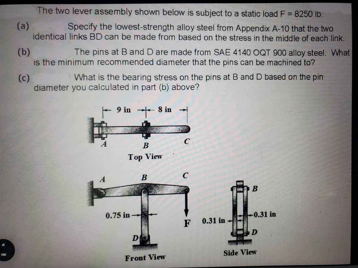 The two lever assembly shown below is subject to a static load F = 8250 lb.
%3D
(a)
identical links BD can be made from based on the stress in the middle of each link.
Specify the lowest-strength alloy steel from Appendix A-10 that the two
(b)
is the minimum recommended diameter that the pins can be machined to?
The pins at B and D are made from SAE 4140 OQT 900 alloy steel. What
What is the bearing stress on the pins at B and D based on the pin
(c)
diameter you calculated in part (b) above?
9 in
8 in
C
B
Top View
A
В
C
B
0.75 in -
-0.31 in
F 0.31 in
Side View
Front View
