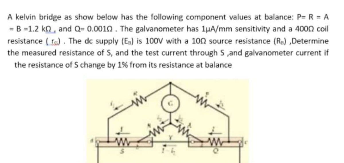 A kelvin bridge as show below has the following component values at balance: P= R = A
= B =1.2 kn, and Q= 0.0010. The galvanometer has 1μA/mm sensitivity and a 4000 coil
resistance (G). The dc supply (EB) is 100V with a 100 source resistance (Rs),Determine
the measured resistance of S, and the test current through S,and galvanometer current if
the resistance of S change by 1% from its resistance at balance