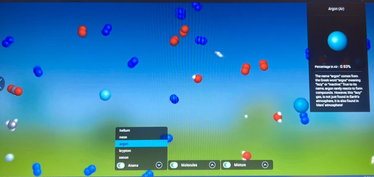 8
helium
neon
argon
krypton
xenon
Atoms
Molecules O
Mixture
Argon (Ar)
Percentage in Air: 0.93%
The name "argon" comes from
the Greek word "argos" meaning
"lazy" or "inactive." True to its
name, argon rarely reacts to form
compounds. However, this "lazy"
gas, is not just found in Earth's
atmosphere, it is also found in
Mars' atmosphere!