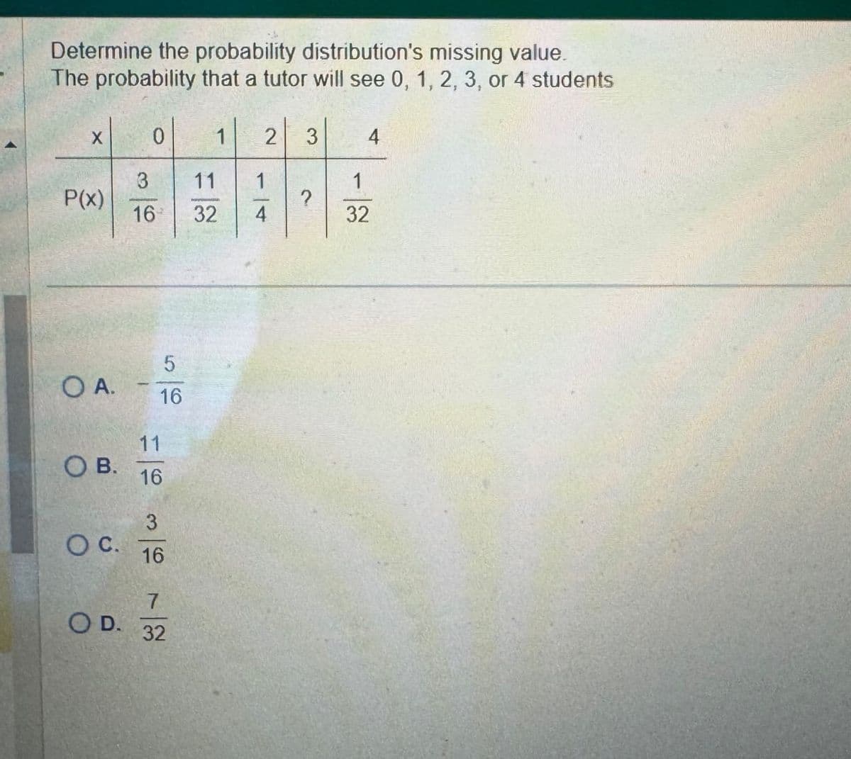 Determine the probability distribution's missing value.
The probability that a tutor will see 0, 1, 2, 3, or 4 students
X
0
1 2 3
4
3
11
1
1
P(x)
?
16
32
4
32
5
O A.
16
11
OB.
16
3
○ C.
16
7
O D.
32