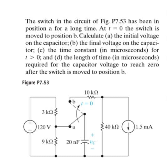 The switch in the circuit of Fig. P7.53 has been in
position a for a long time. At t = 0 the switch is
moved to position b. Calculate (a) the initial voltage
on the capacitor; (b) the final voltage on the capaci-
tor; (c) the time constant (in microseconds) for
t > 0; and (d) the length of time (in microseconds)
required for the capacitor voltage to reach zero
after the switch is moved to position b.
Figure P7.53
10 k
t = 0
3 kng
120 V
340 kn ()1.5 mA
9 kng
20 nF
